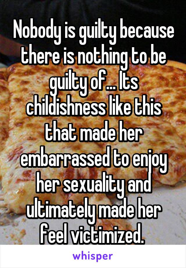 Nobody is guilty because there is nothing to be guilty of... Its childishness like this that made her embarrassed to enjoy her sexuality and ultimately made her feel victimized. 