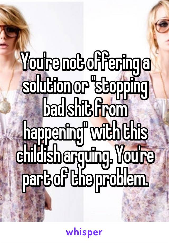 You're not offering a solution or "stopping bad shit from happening" with this childish arguing. You're part of the problem.