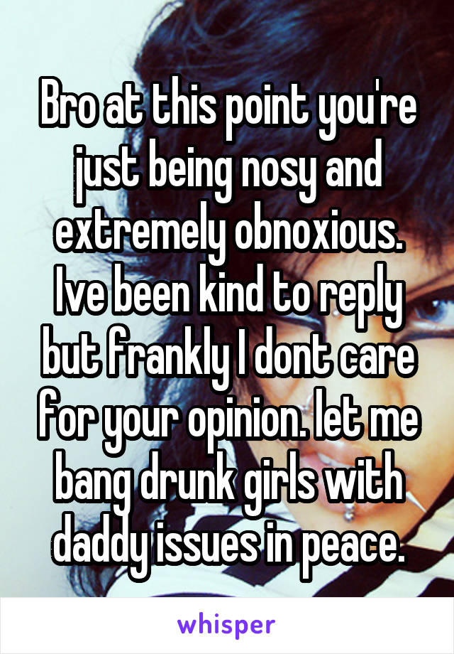 Bro at this point you're just being nosy and extremely obnoxious. Ive been kind to reply but frankly I dont care for your opinion. let me bang drunk girls with daddy issues in peace.