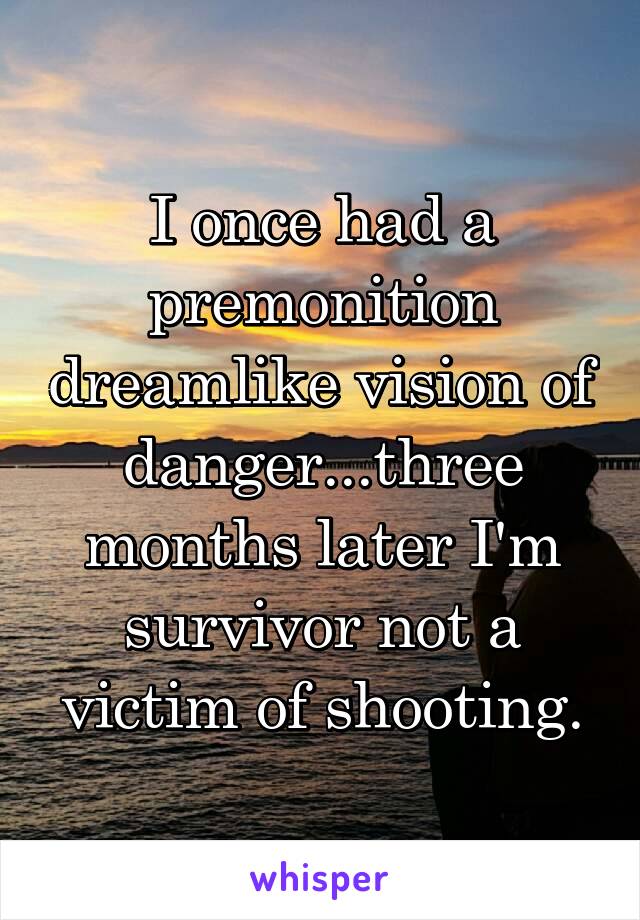 I once had a premonition dreamlike vision of danger...three months later I'm survivor not a victim of shooting.