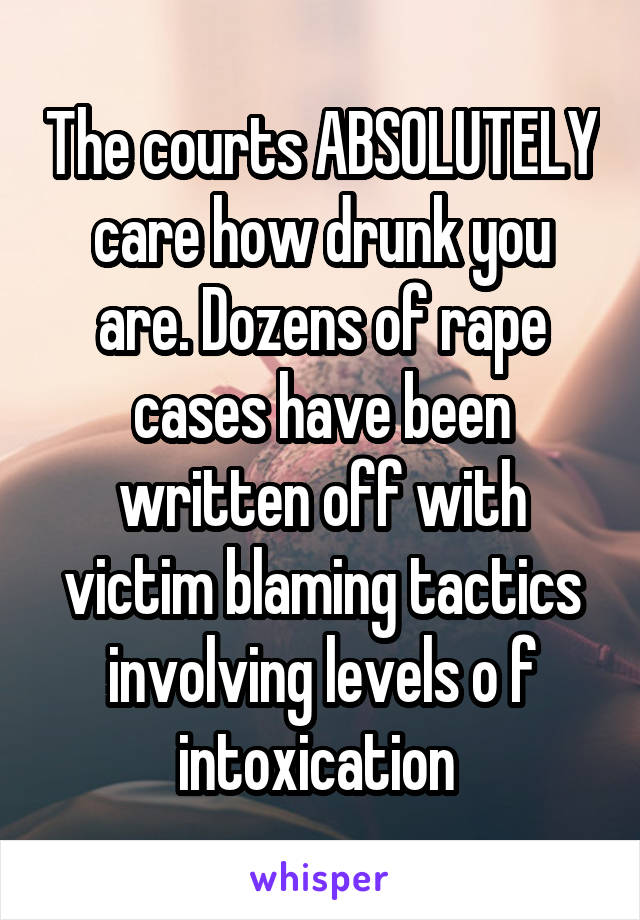 The courts ABSOLUTELY care how drunk you are. Dozens of rape cases have been written off with victim blaming tactics involving levels o f intoxication 