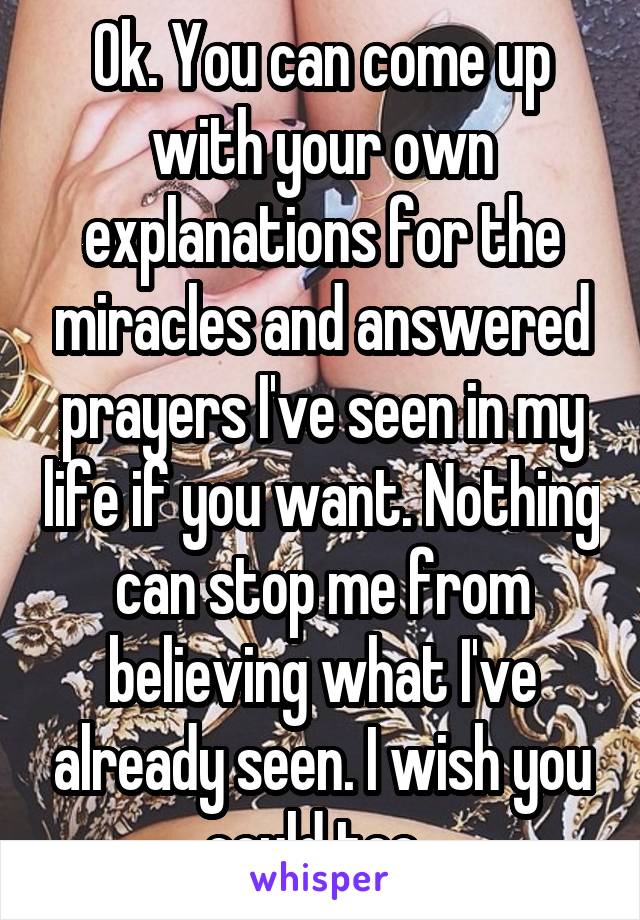 Ok. You can come up with your own explanations for the miracles and answered prayers I've seen in my life if you want. Nothing can stop me from believing what I've already seen. I wish you could too. 