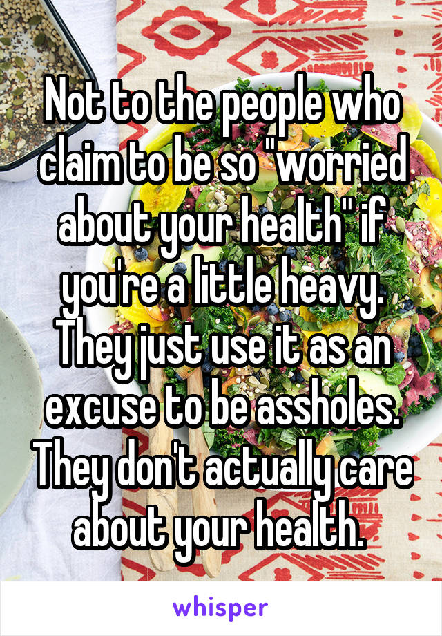 Not to the people who claim to be so "worried about your health" if you're a little heavy. They just use it as an excuse to be assholes. They don't actually care about your health. 