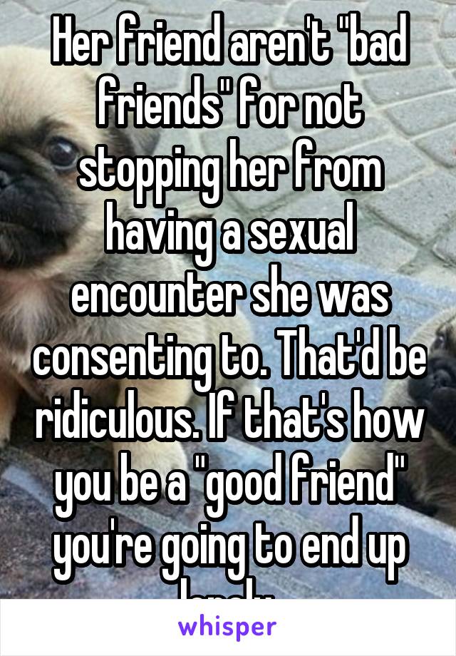 Her friend aren't "bad friends" for not stopping her from having a sexual encounter she was consenting to. That'd be ridiculous. If that's how you be a "good friend" you're going to end up lonely 