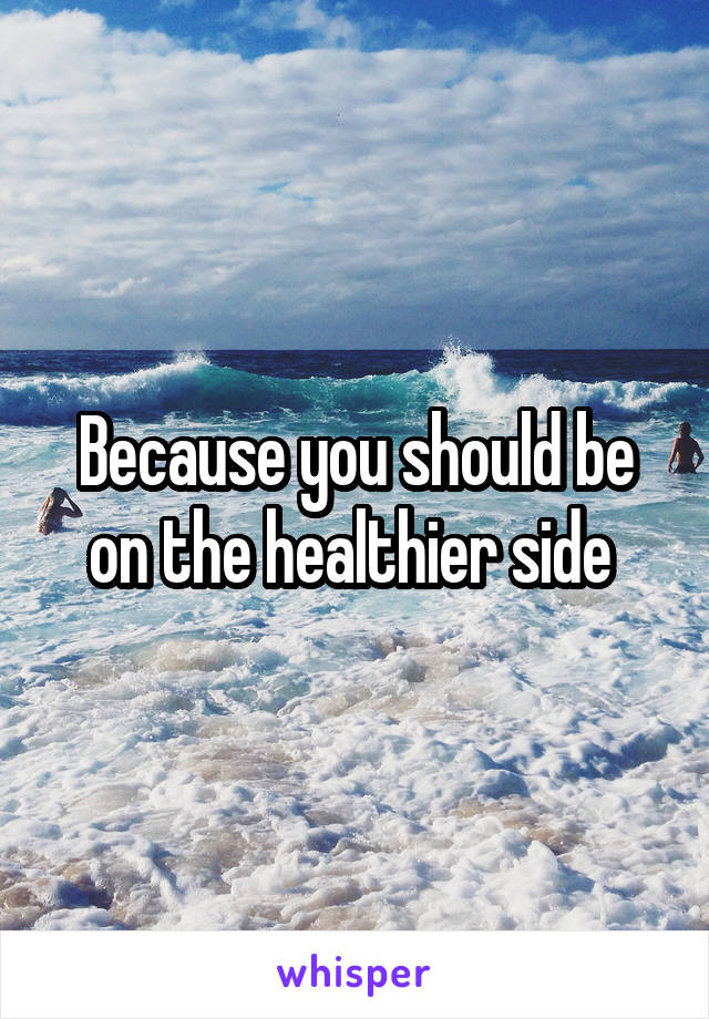 Because you should be on the healthier side 