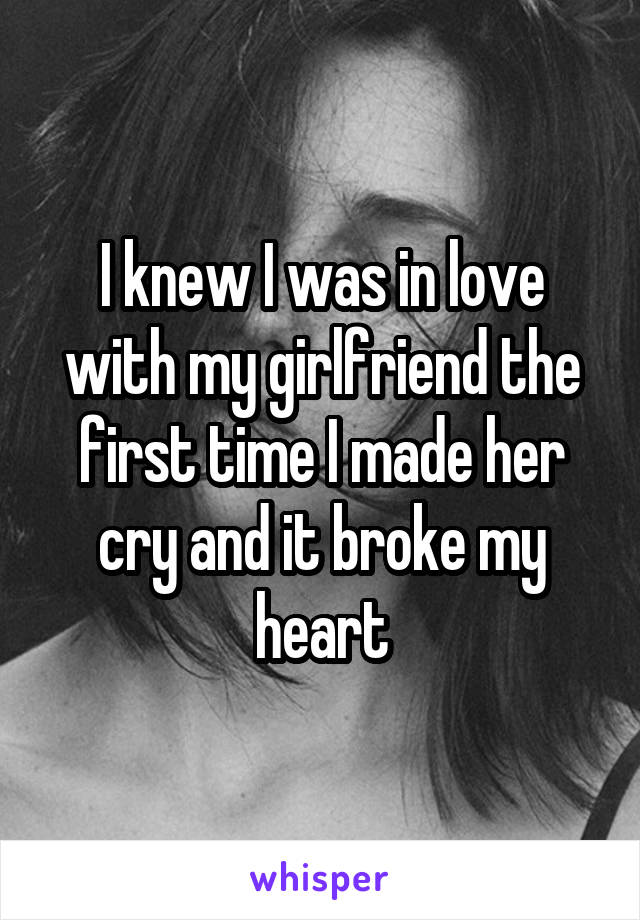 I knew I was in love with my girlfriend the first time I made her cry and it broke my heart