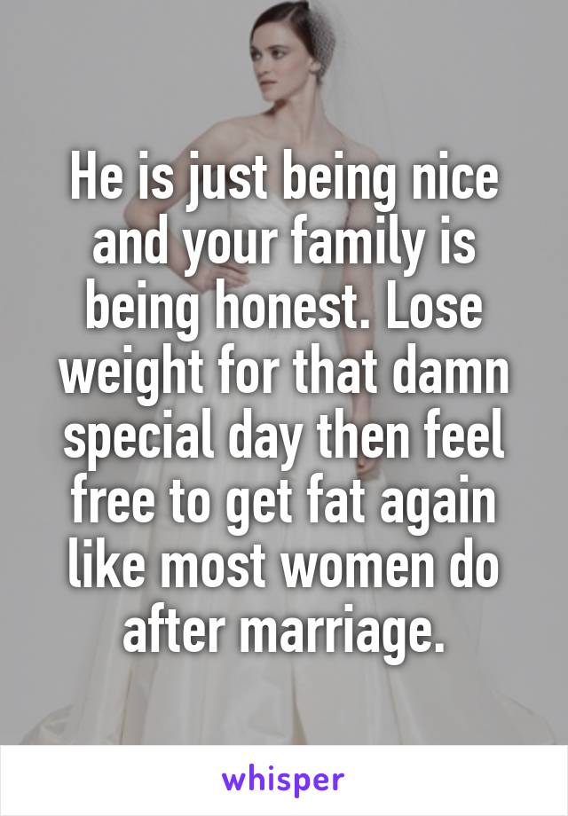 He is just being nice and your family is being honest. Lose weight for that damn special day then feel free to get fat again like most women do after marriage.