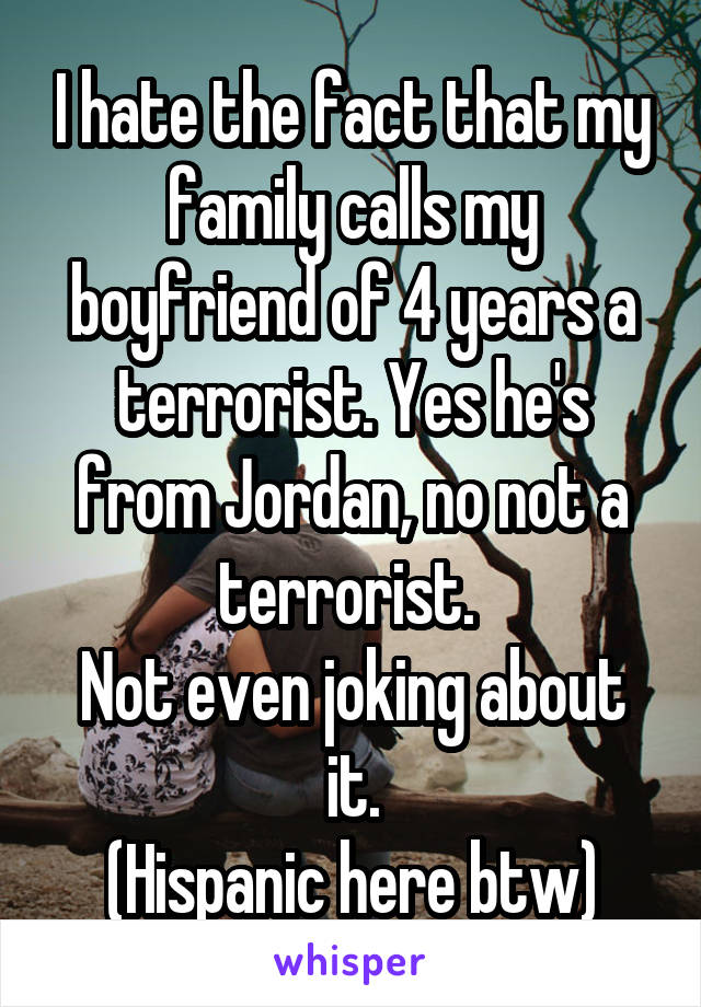 I hate the fact that my family calls my boyfriend of 4 years a terrorist. Yes he's from Jordan, no not a terrorist. 
Not even joking about it.
(Hispanic here btw)