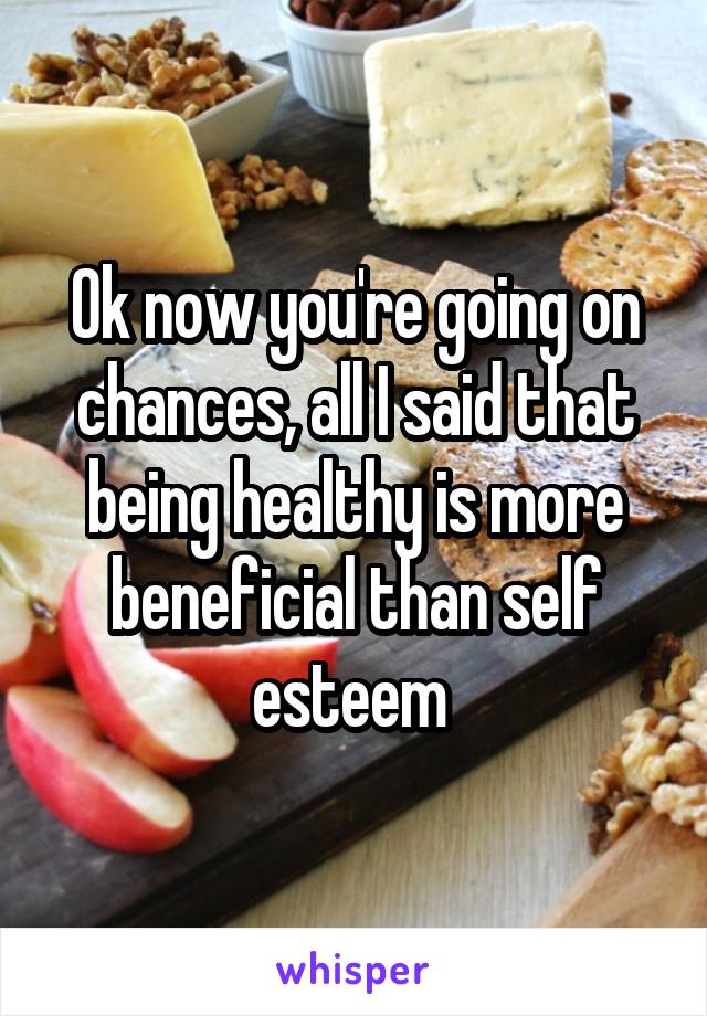 Ok now you're going on chances, all I said that being healthy is more beneficial than self esteem 