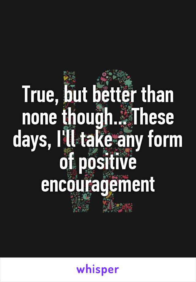 True, but better than none though... These days, I'll take any form of positive encouragement