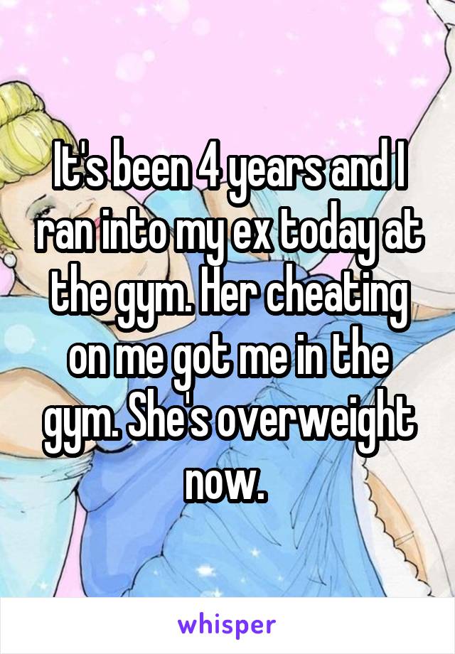 It's been 4 years and I ran into my ex today at the gym. Her cheating on me got me in the gym. She's overweight now. 