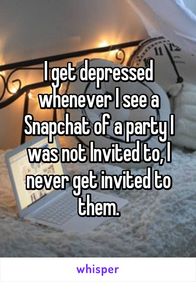 I get depressed whenever I see a Snapchat of a party I was not Invited to, I never get invited to them.