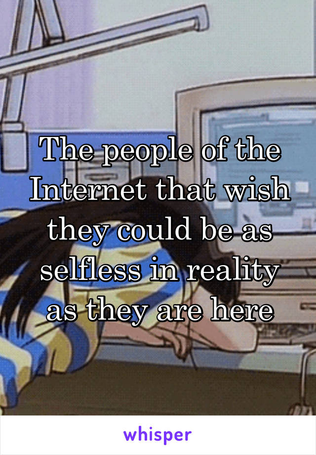 The people of the Internet that wish they could be as selfless in reality as they are here