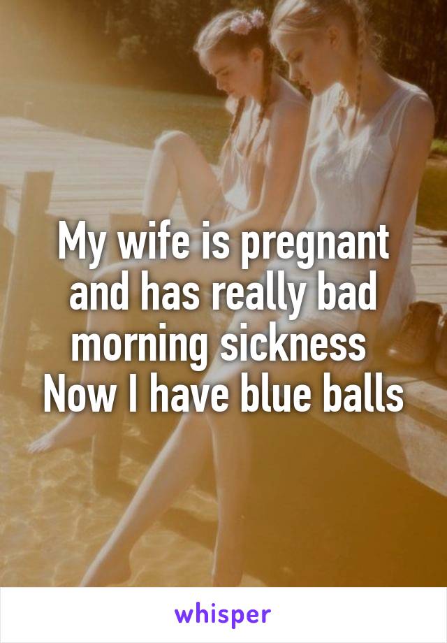 My wife is pregnant and has really bad morning sickness 
Now I have blue balls