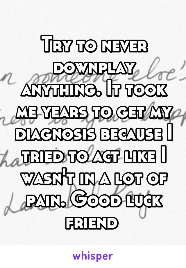 Try to never downplay anything. It took me years to get my diagnosis because I tried to act like I wasn't in a lot of pain. Good luck friend 