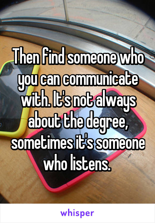 Then find someone who you can communicate with. It's not always about the degree, sometimes it's someone who listens. 