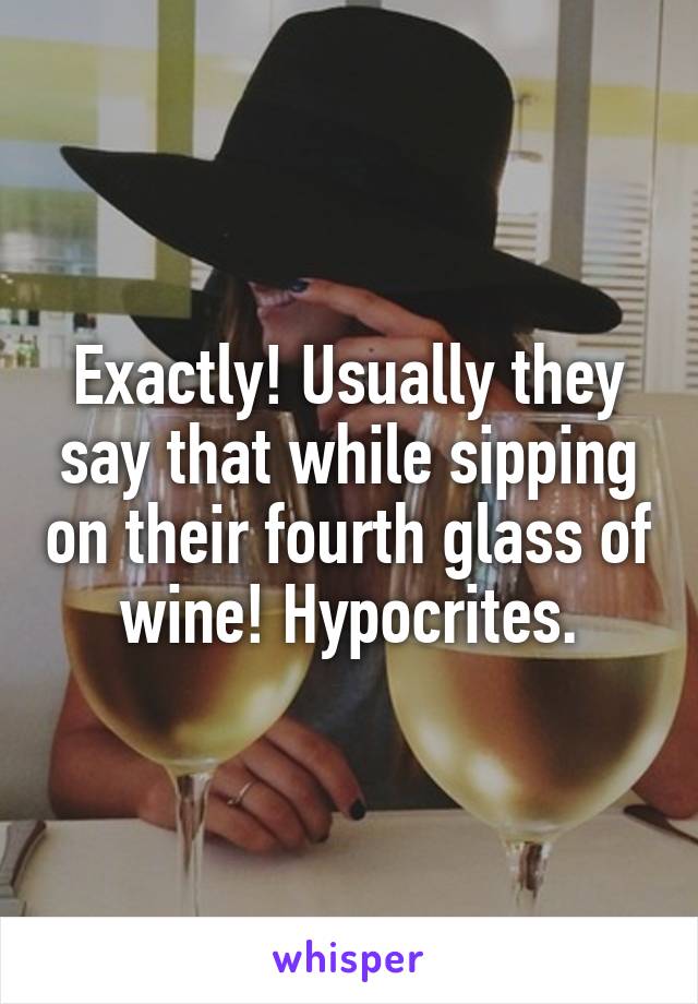 Exactly! Usually they say that while sipping on their fourth glass of wine! Hypocrites.