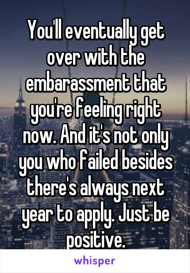 You'll eventually get over with the embarassment that you're feeling right now. And it's not only you who failed besides there's always next year to apply. Just be positive.