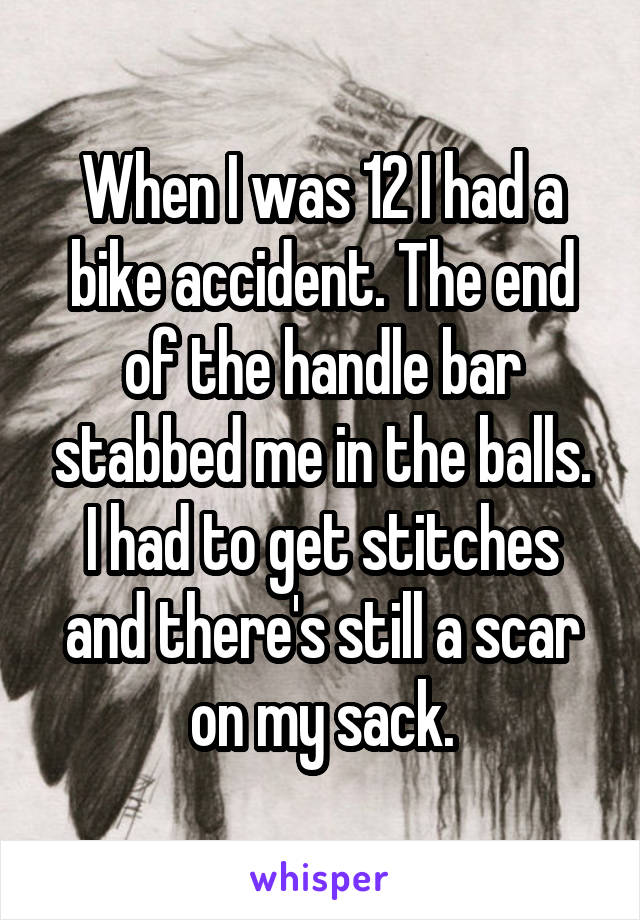When I was 12 I had a bike accident. The end of the handle bar stabbed me in the balls. I had to get stitches and there's still a scar on my sack.