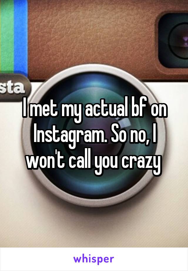 I met my actual bf on Instagram. So no, I won't call you crazy 