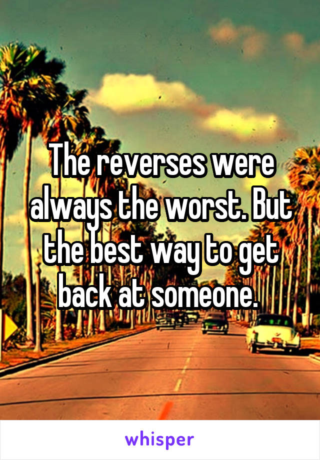 The reverses were always the worst. But the best way to get back at someone. 