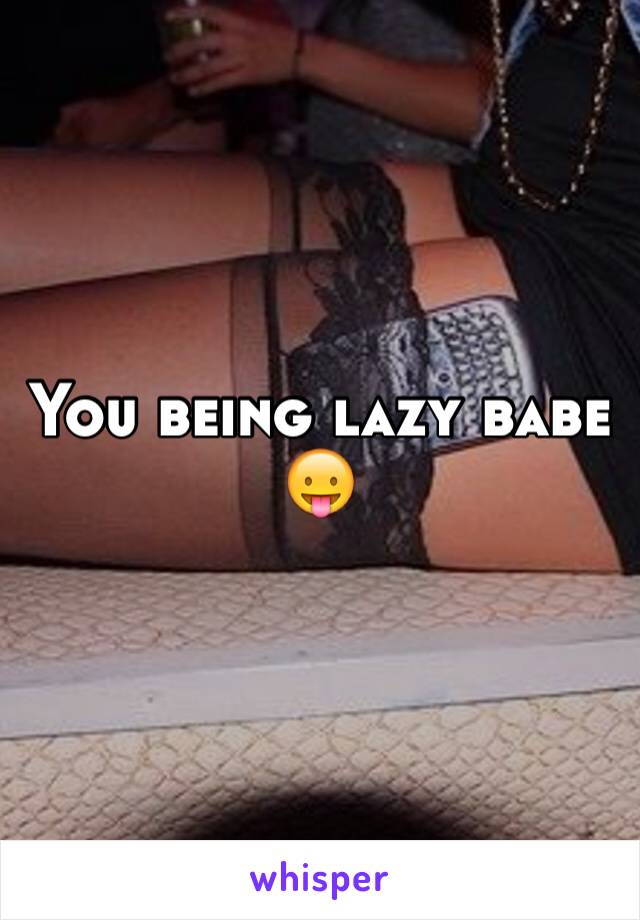 You being lazy babe 😛