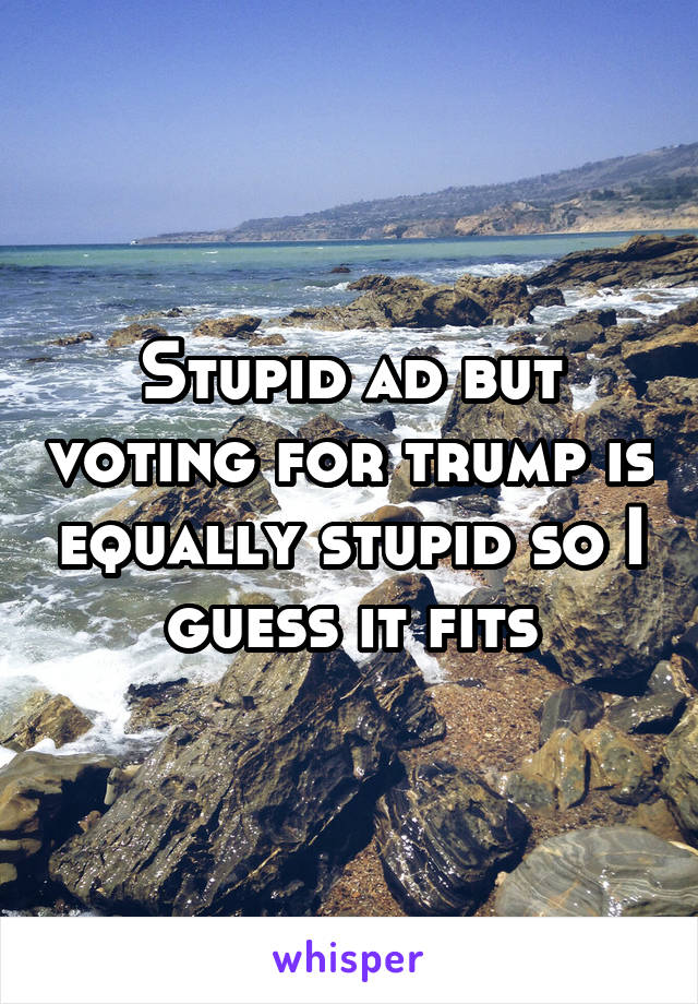 Stupid ad but voting for trump is equally stupid so I guess it fits