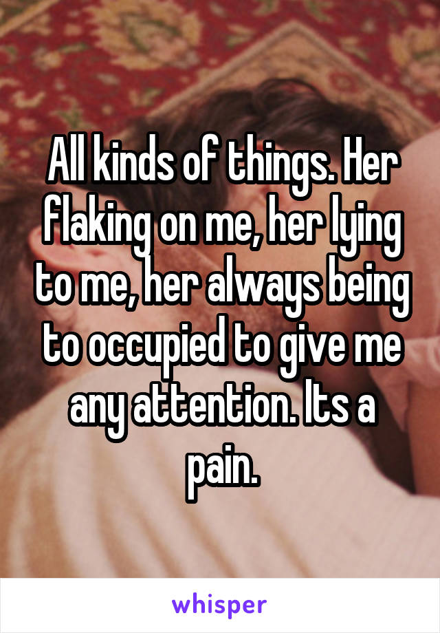 All kinds of things. Her flaking on me, her lying to me, her always being to occupied to give me any attention. Its a pain.