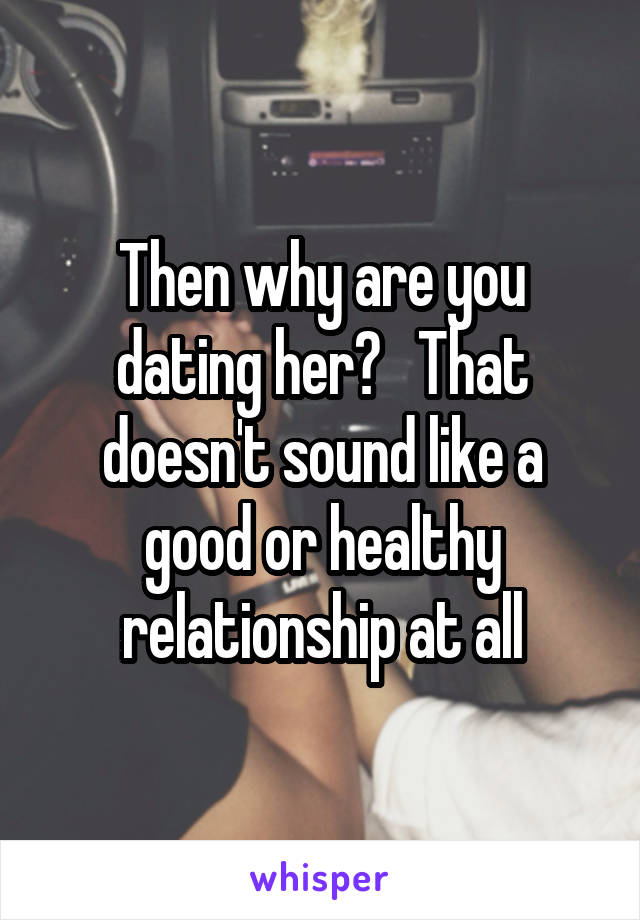 Then why are you dating her?   That doesn't sound like a good or healthy relationship at all