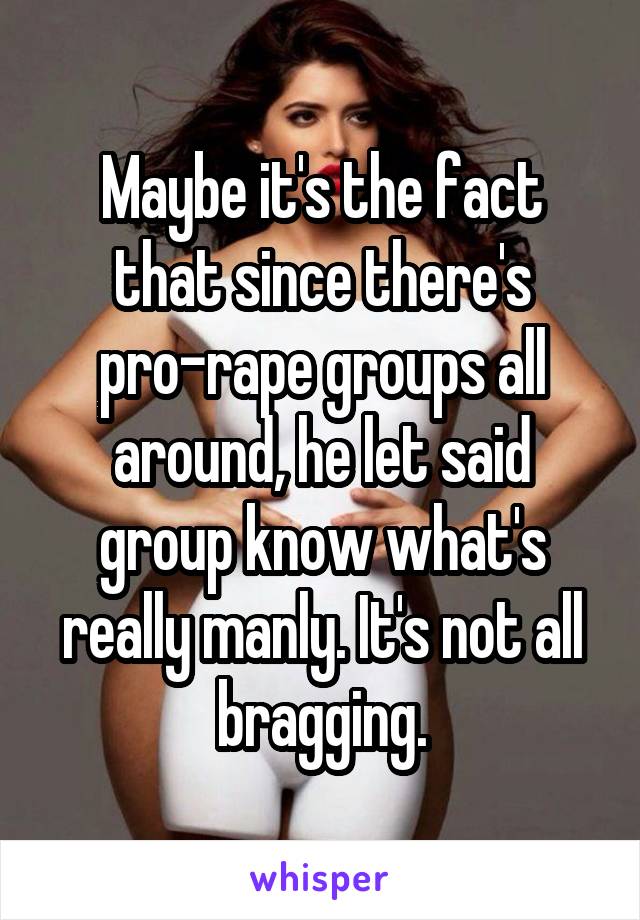 Maybe it's the fact that since there's pro-rape groups all around, he let said group know what's really manly. It's not all bragging.