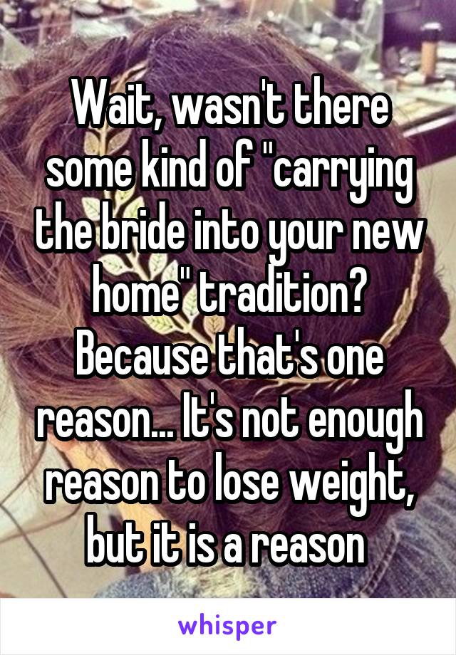 Wait, wasn't there some kind of "carrying the bride into your new home" tradition? Because that's one reason... It's not enough reason to lose weight, but it is a reason 
