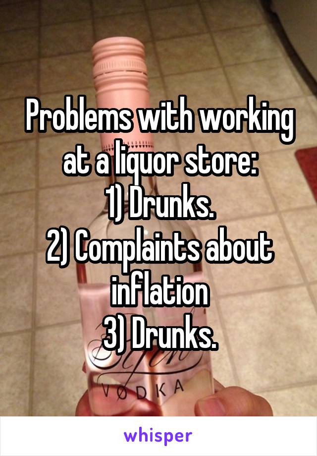 Problems with working at a liquor store:
1) Drunks.
2) Complaints about inflation
3) Drunks.