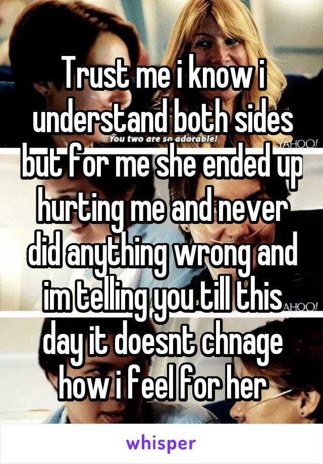 Trust me i know i understand both sides but for me she ended up hurting me and never did anything wrong and im telling you till this day it doesnt chnage how i feel for her