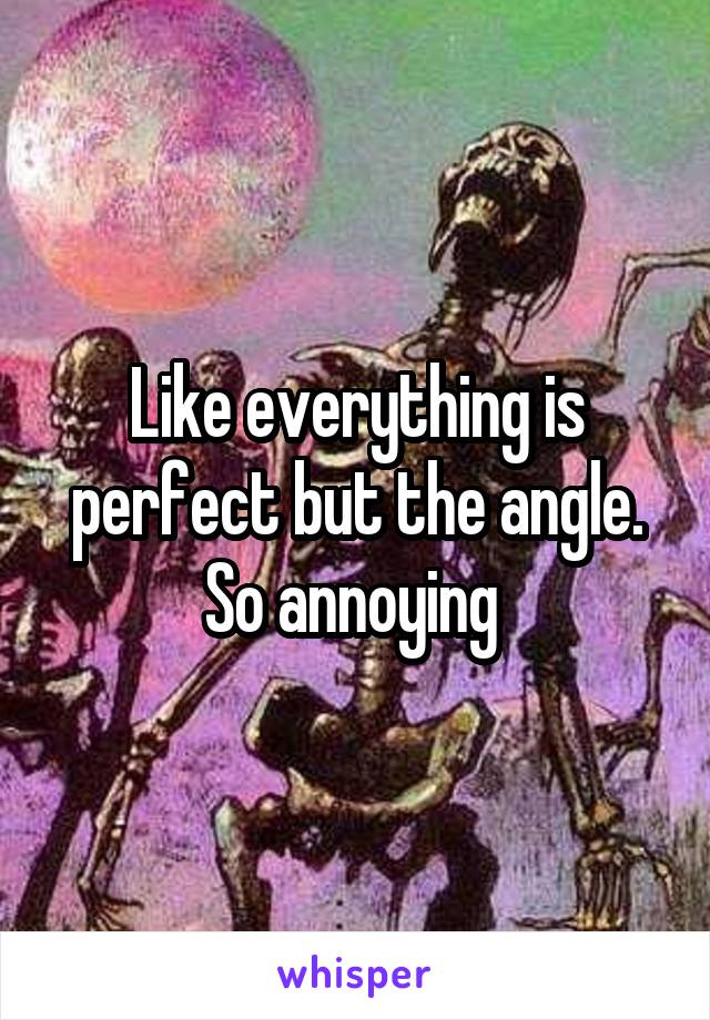 Like everything is perfect but the angle. So annoying 