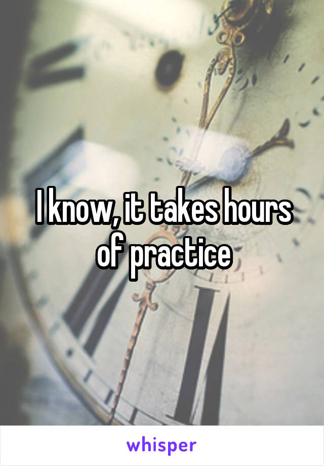 I know, it takes hours of practice