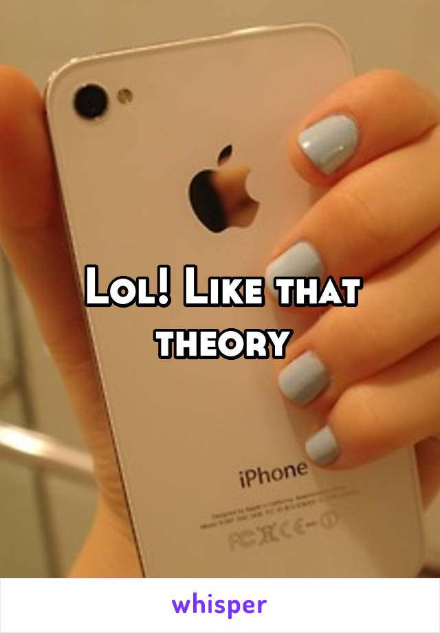 Lol! Like that theory