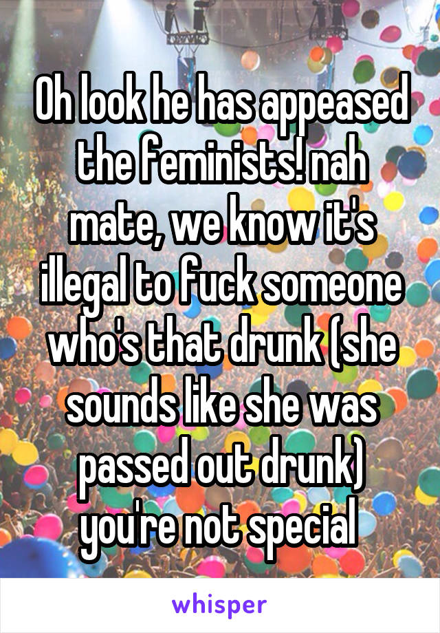 Oh look he has appeased the feminists! nah mate, we know it's illegal to fuck someone who's that drunk (she sounds like she was passed out drunk) you're not special 
