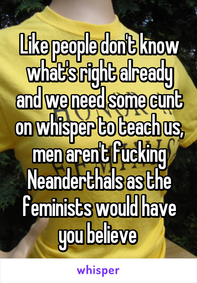 Like people don't know what's right already and we need some cunt on whisper to teach us, men aren't fucking Neanderthals as the feminists would have you believe 