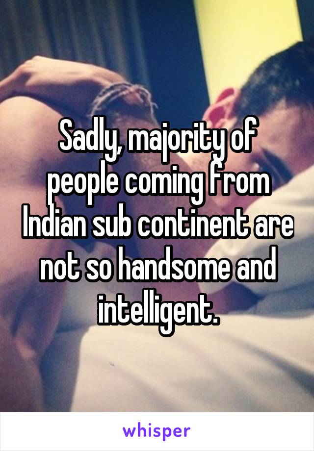 Sadly, majority of people coming from Indian sub continent are not so handsome and intelligent.