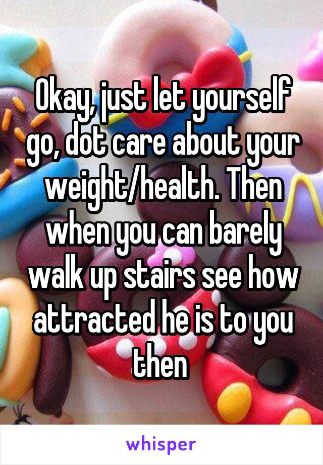 Okay, just let yourself go, dot care about your weight/health. Then when you can barely walk up stairs see how attracted he is to you then 