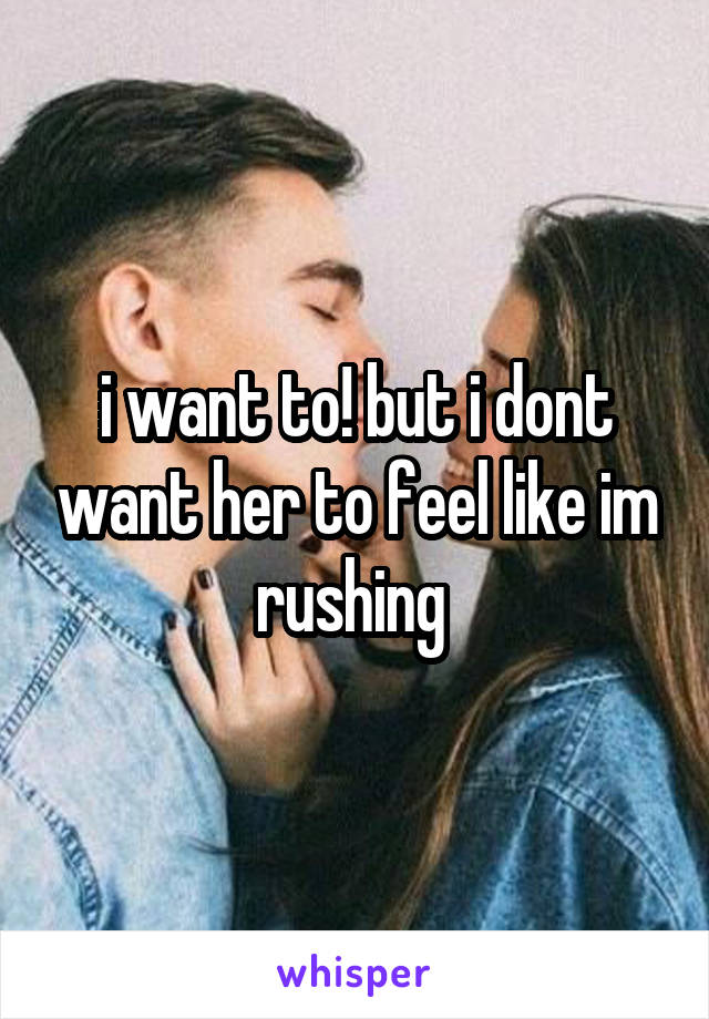 i want to! but i dont want her to feel like im rushing 