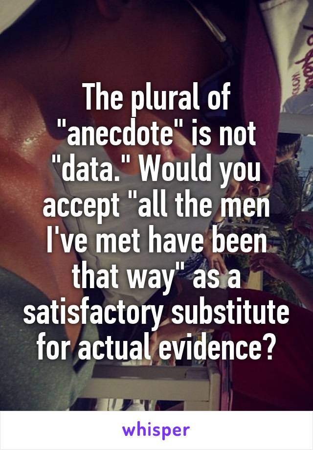 The plural of "anecdote" is not "data." Would you accept "all the men I've met have been that way" as a satisfactory substitute for actual evidence?