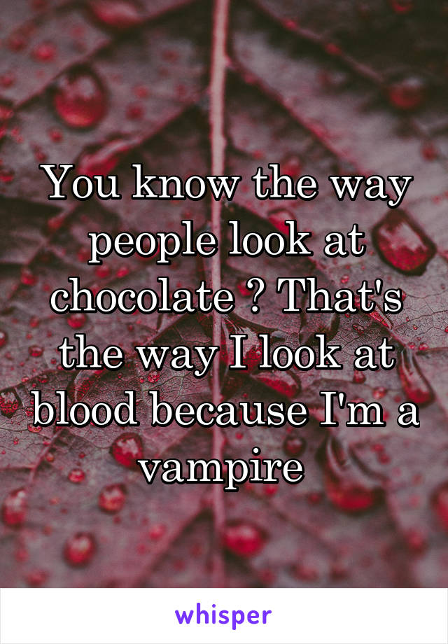 You know the way people look at chocolate ? That's the way I look at blood because I'm a vampire 