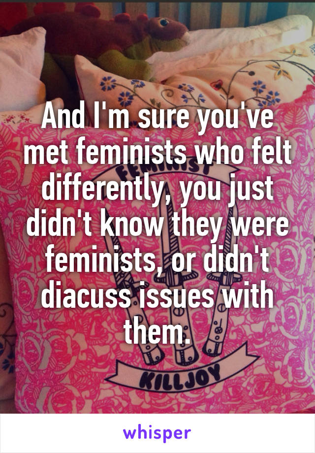 And I'm sure you've met feminists who felt differently, you just didn't know they were feminists, or didn't diacuss issues with them.