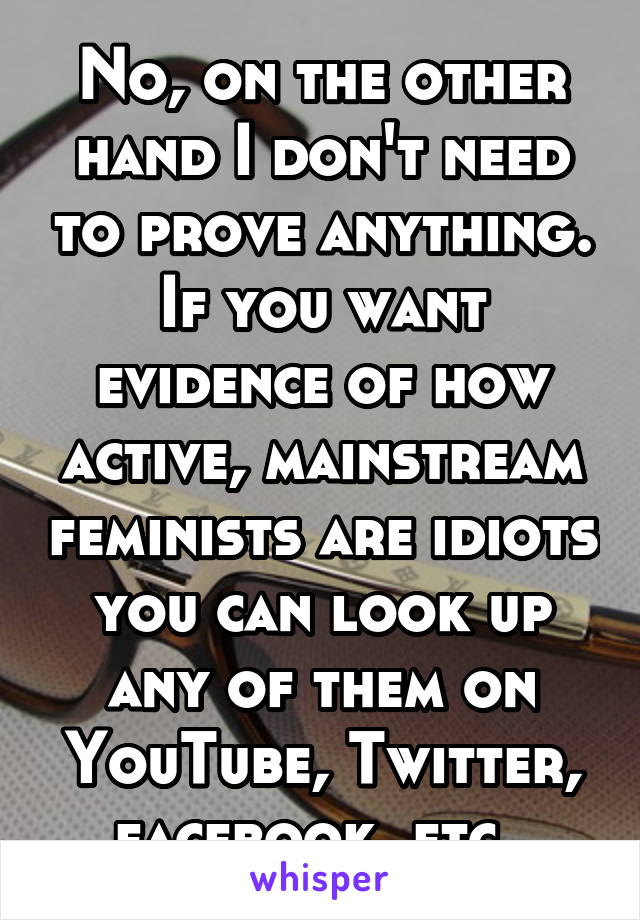 No, on the other hand I don't need to prove anything. If you want evidence of how active, mainstream feminists are idiots you can look up any of them on YouTube, Twitter, facebook, etc. 