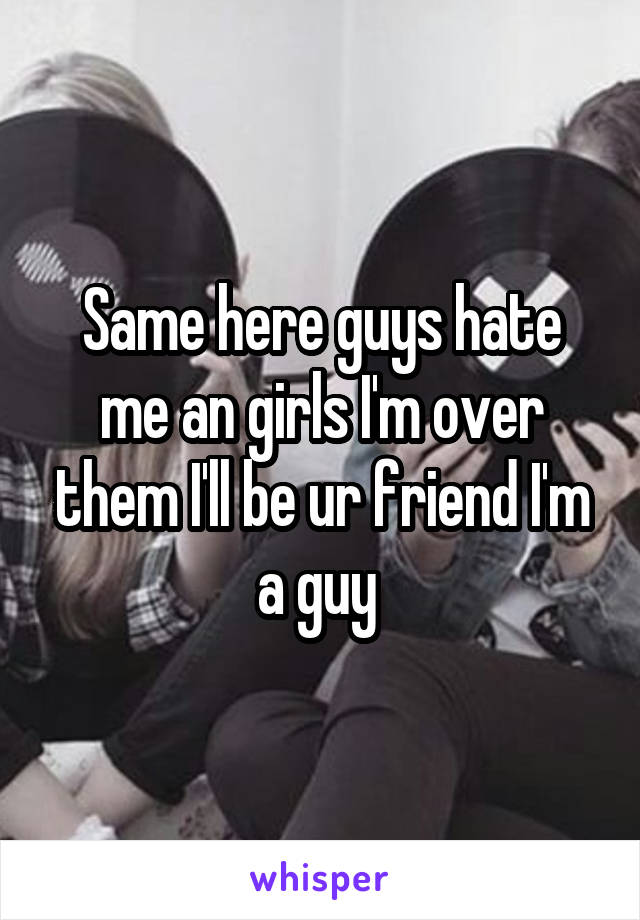 Same here guys hate me an girls I'm over them I'll be ur friend I'm a guy 