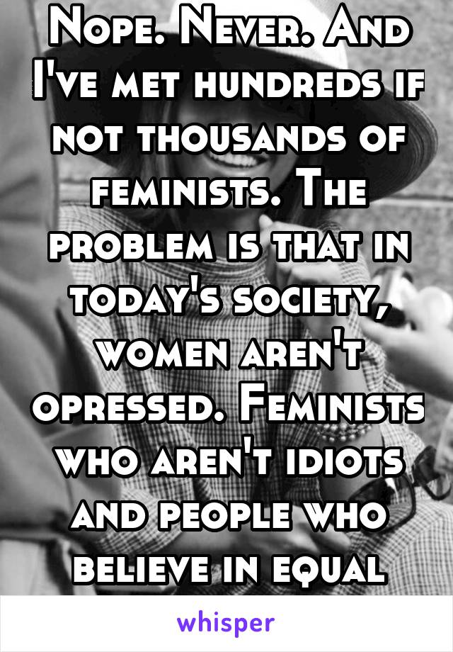 Nope. Never. And I've met hundreds if not thousands of feminists. The problem is that in today's society, women aren't opressed. Feminists who aren't idiots and people who believe in equal rights...