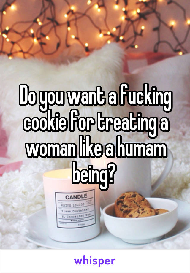 Do you want a fucking cookie for treating a woman like a humam being? 