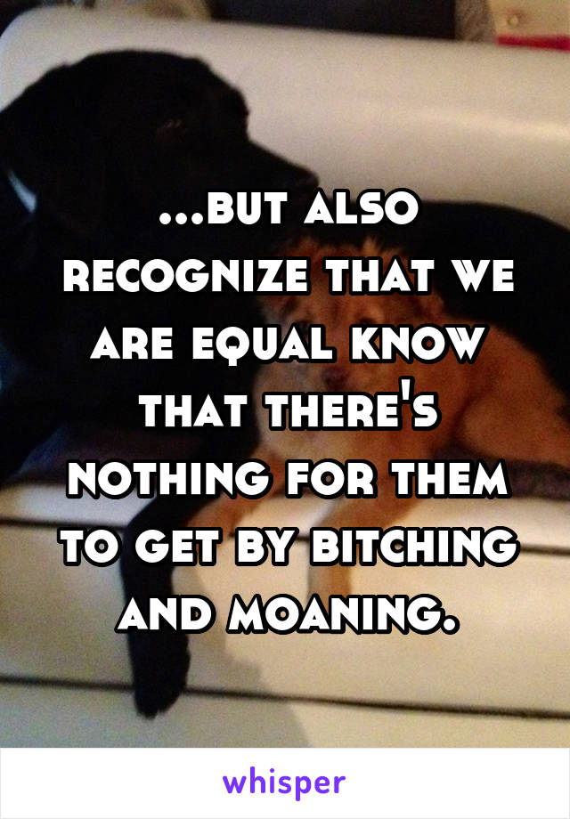 ...but also recognize that we are equal know that there's nothing for them to get by bitching and moaning.