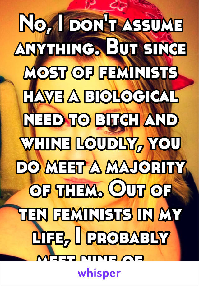 No, I don't assume anything. But since most of feminists have a biological need to bitch and whine loudly, you do meet a majority of them. Out of ten feminists in my life, I probably meet nine of ...